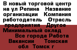 В новый торговой центр на ул Репина › Название организации ­ Компания-работодатель › Отрасль предприятия ­ Другое › Минимальный оклад ­ 10 000 - Все города Работа » Вакансии   . Томская обл.,Томск г.